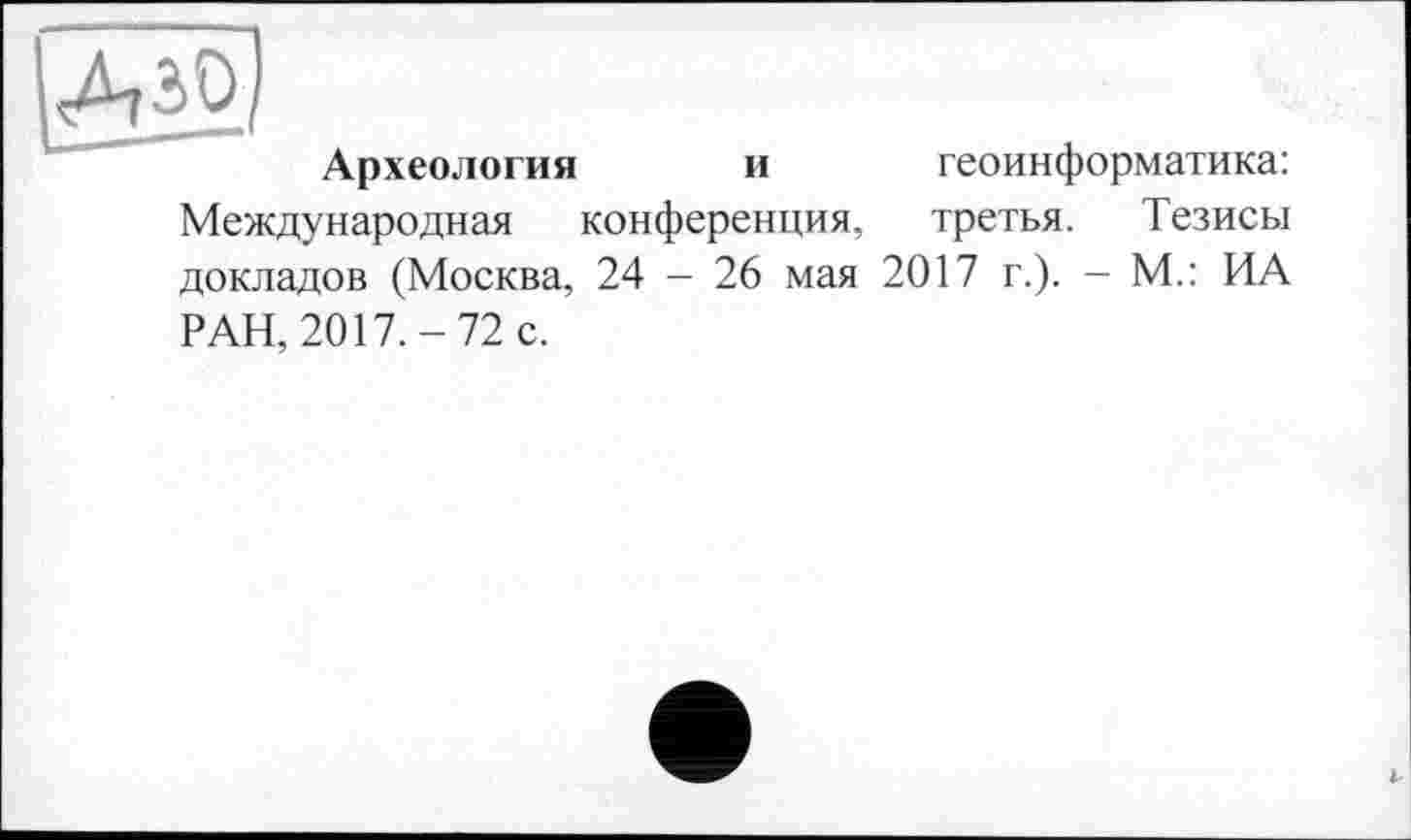 ﻿Археология и геоинформатика: Международная конференция, третья. Тезисы докладов (Москва, 24 - 26 мая 2017 г.). - М.: ИА РАН, 2017.-72 с.